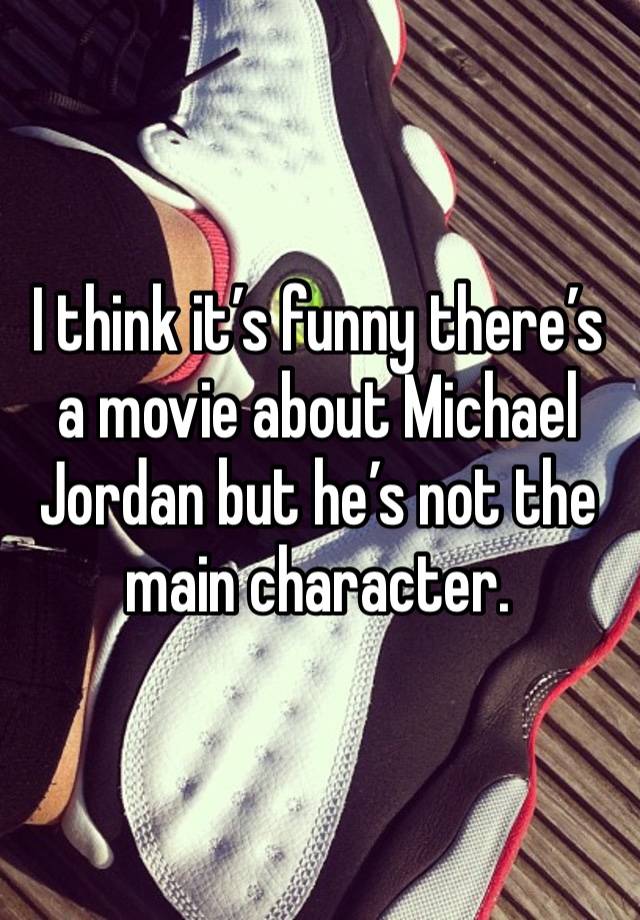 I think it’s funny there’s a movie about Michael Jordan but he’s not the main character.