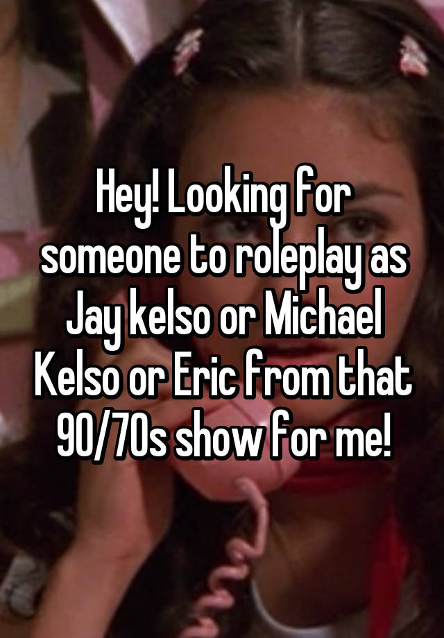 Hey! Looking for someone to roleplay as Jay kelso or Michael Kelso or Eric from that 90/70s show for me!