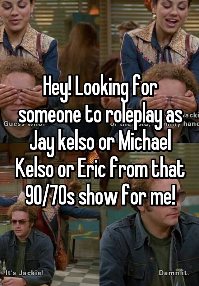 Hey! Looking for someone to roleplay as Jay kelso or Michael Kelso or Eric from that 90/70s show for me!