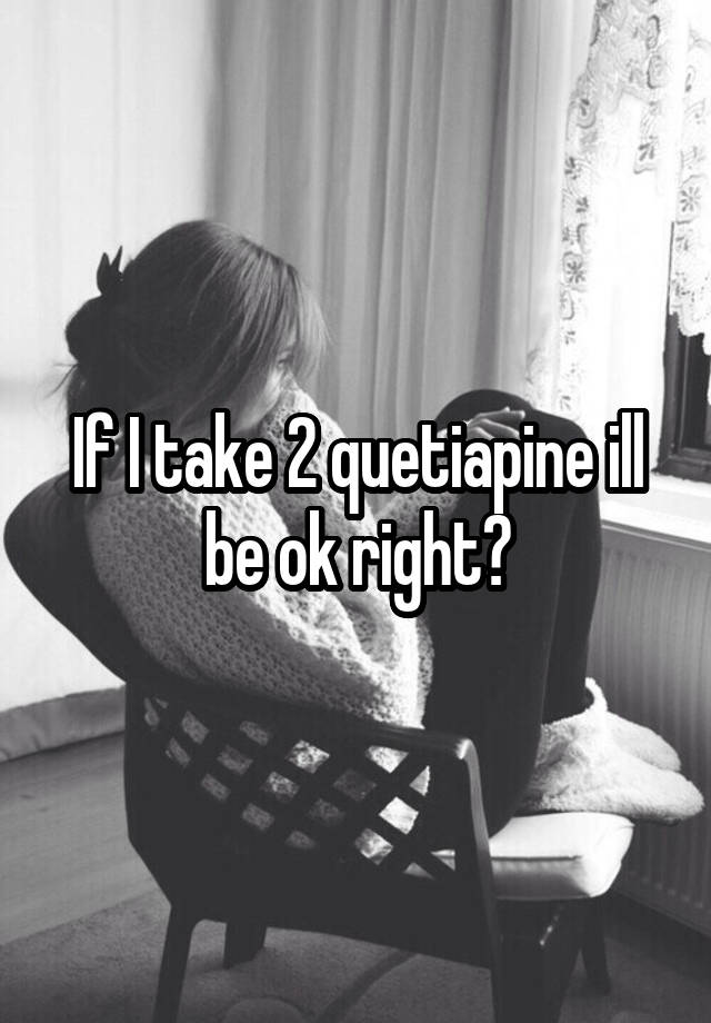 If I take 2 quetiapine ill be ok right?