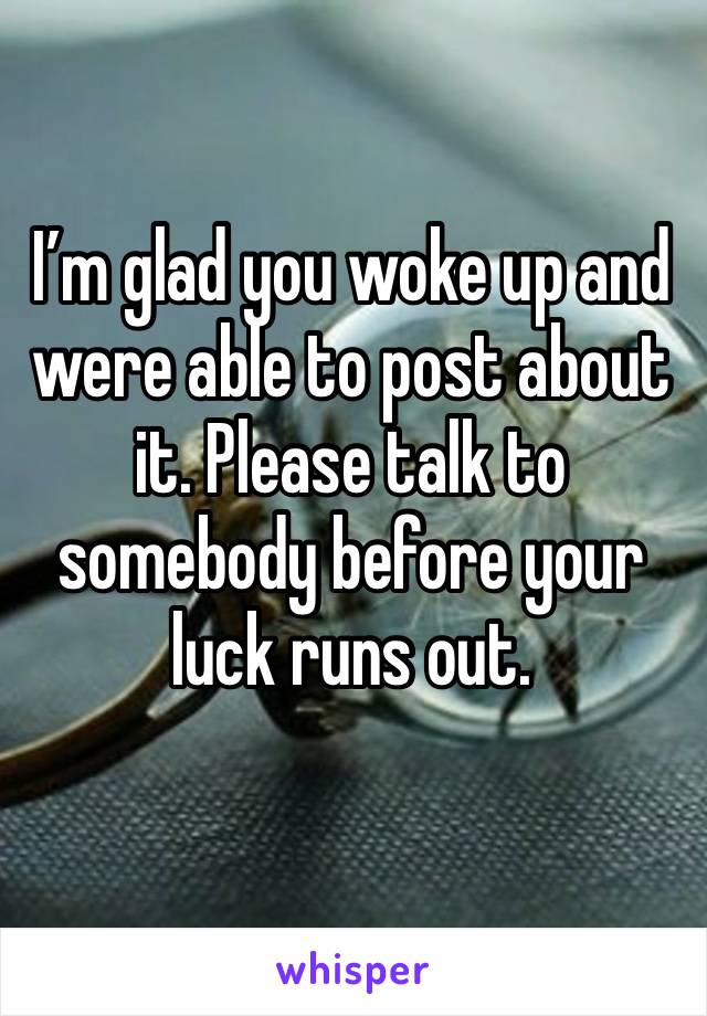 I’m glad you woke up and were able to post about it. Please talk to somebody before your luck runs out.