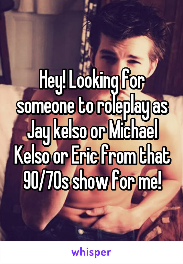 Hey! Looking for someone to roleplay as Jay kelso or Michael Kelso or Eric from that 90/70s show for me!