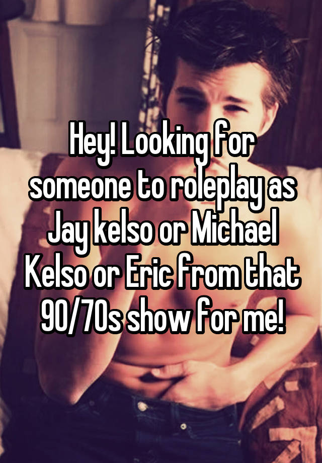 Hey! Looking for someone to roleplay as Jay kelso or Michael Kelso or Eric from that 90/70s show for me!