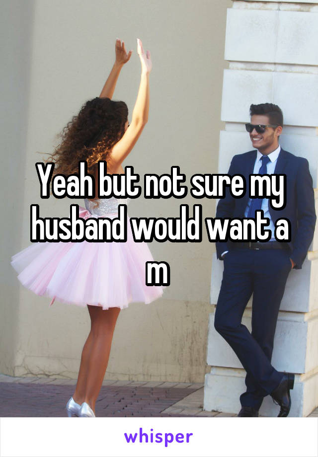 Yeah but not sure my husband would want a m 