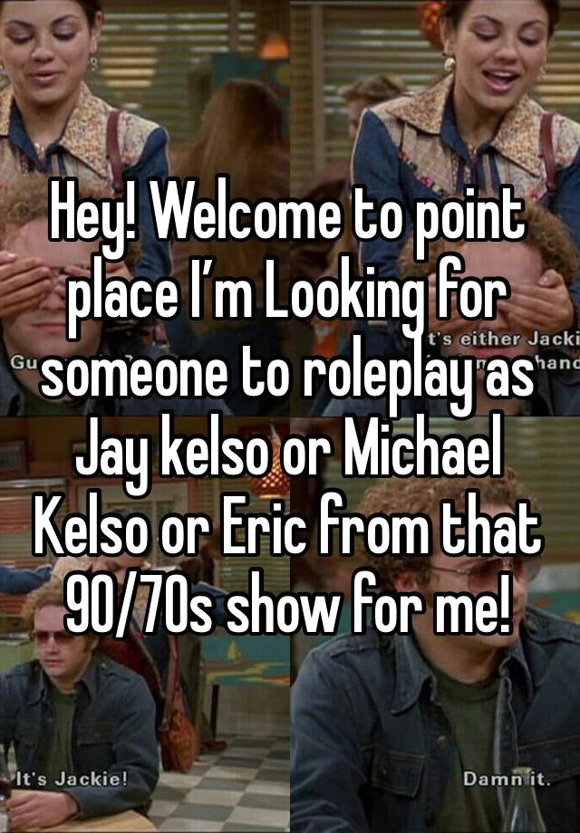 Hey! Welcome to point place I’m Looking for someone to roleplay as Jay kelso or Michael Kelso or Eric from that 90/70s show for me!