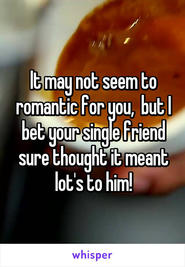 It may not seem to romantic for you,  but I bet your single friend sure thought it meant lot's to him!