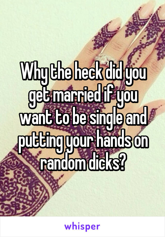 Why the heck did you get married if you want to be single and putting your hands on random dicks?