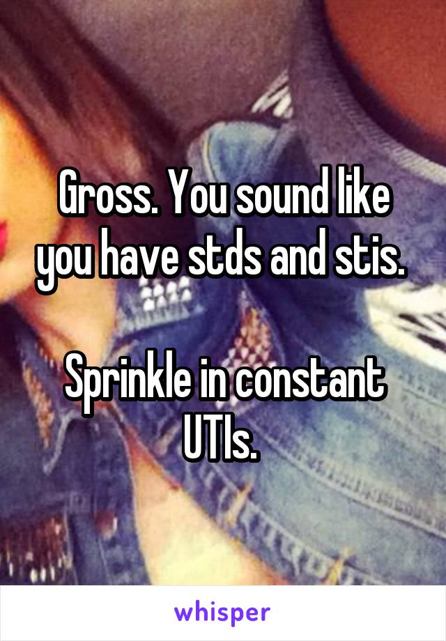 Gross. You sound like you have stds and stis. 

Sprinkle in constant UTIs. 