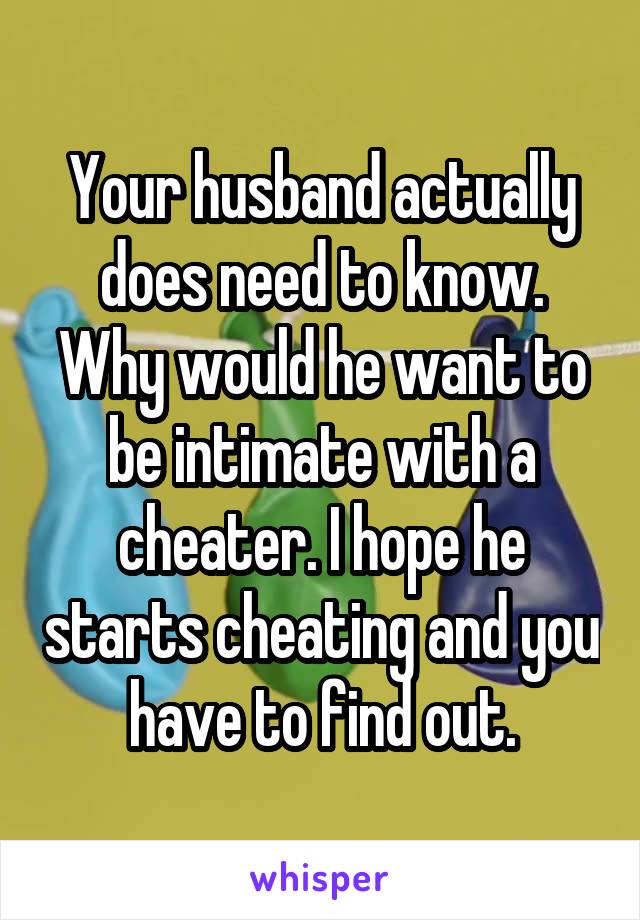 Your husband actually does need to know. Why would he want to be intimate with a cheater. I hope he starts cheating and you have to find out.