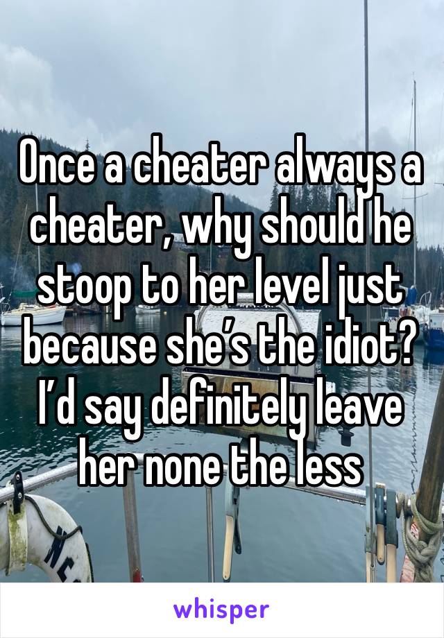 Once a cheater always a cheater, why should he stoop to her level just because she’s the idiot? I’d say definitely leave her none the less 