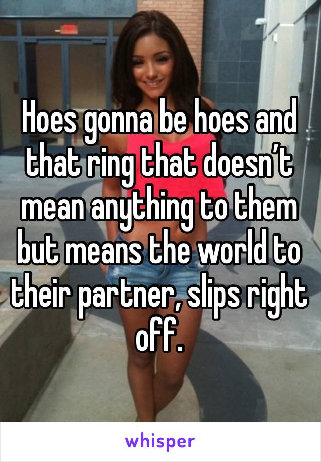 Hoes gonna be hoes and that ring that doesn’t mean anything to them but means the world to their partner, slips right off. 