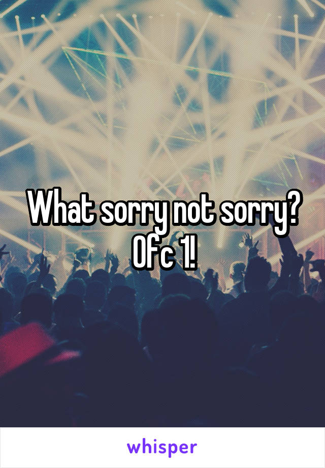 What sorry not sorry?
Ofc 1!