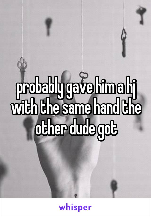 probably gave him a hj with the same hand the other dude got