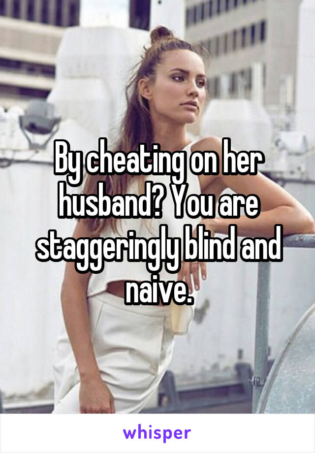 By cheating on her husband? You are staggeringly blind and naive.