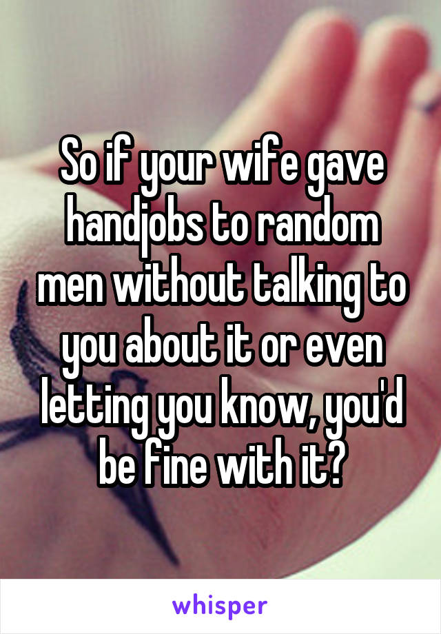 So if your wife gave handjobs to random men without talking to you about it or even letting you know, you'd be fine with it?