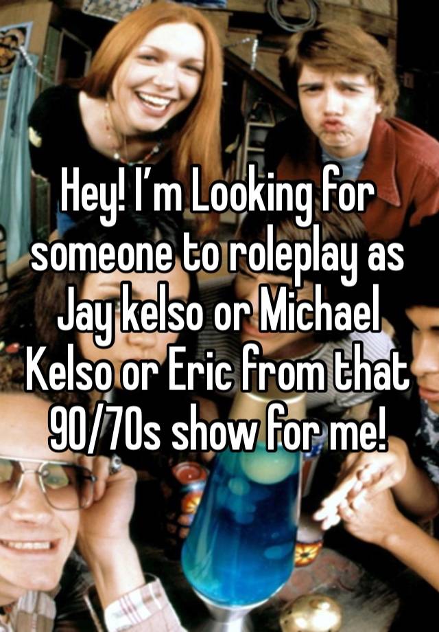 Hey! I’m Looking for someone to roleplay as Jay kelso or Michael Kelso or Eric from that 90/70s show for me!