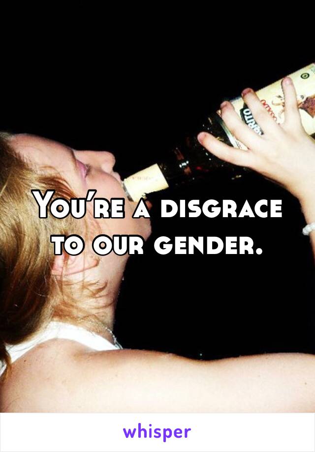 You’re a disgrace 
to our gender. 