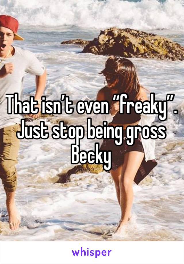 That isn’t even “freaky”. Just stop being gross Becky