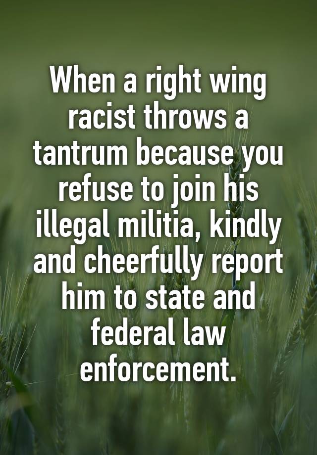 When a right wing racist throws a tantrum because you refuse to join his illegal militia, kindly and cheerfully report him to state and federal law enforcement.