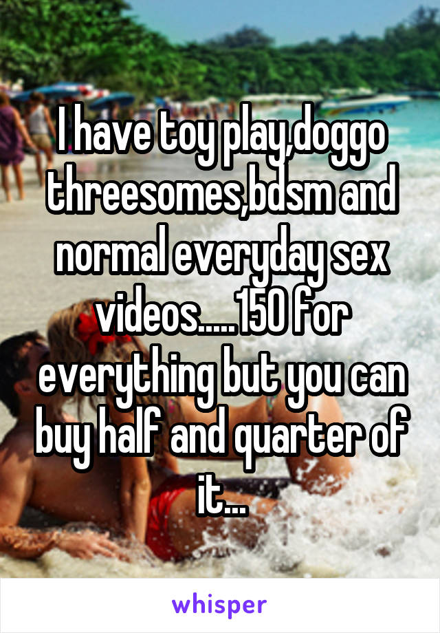 I have toy play,doggo threesomes,bdsm and normal everyday sex videos.....150 for everything but you can buy half and quarter of it...