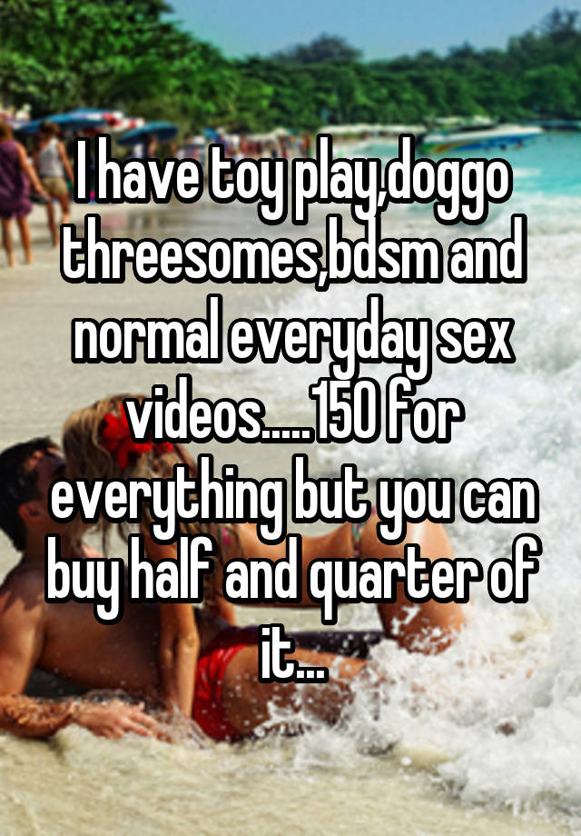 I have toy play,doggo threesomes,bdsm and normal everyday sex videos.....150 for everything but you can buy half and quarter of it...