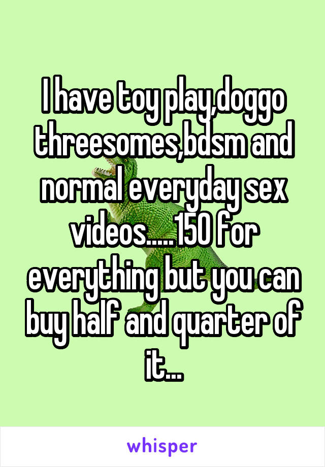 I have toy play,doggo threesomes,bdsm and normal everyday sex videos.....150 for everything but you can buy half and quarter of it...