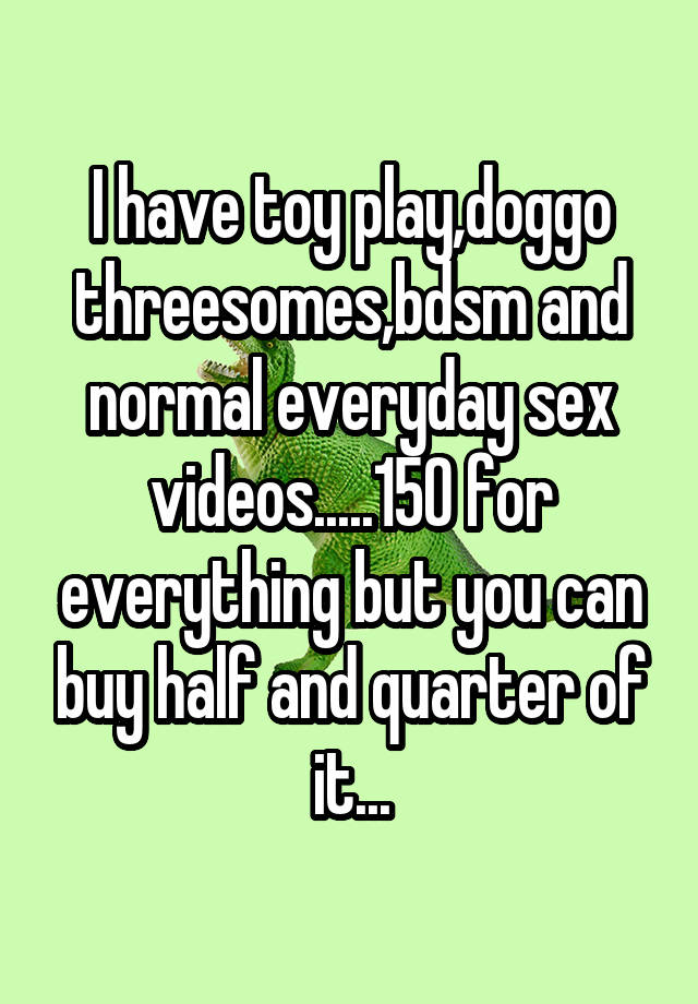 I have toy play,doggo threesomes,bdsm and normal everyday sex videos.....150 for everything but you can buy half and quarter of it...