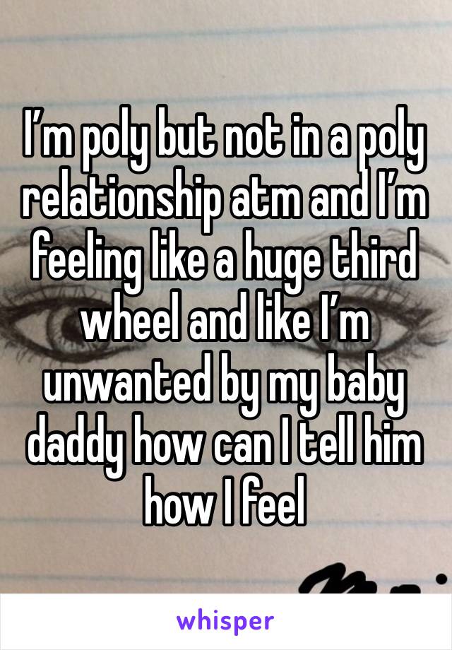 I’m poly but not in a poly relationship atm and I’m feeling like a huge third wheel and like I’m unwanted by my baby daddy how can I tell him how I feel 