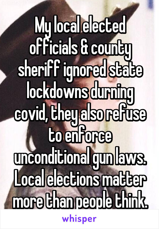 My local elected officials & county sheriff ignored state lockdowns durning covid, they also refuse to enforce unconditional gun laws. Local elections matter more than people think.
