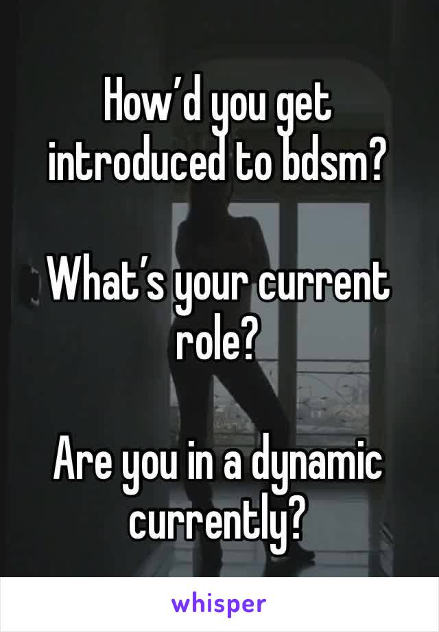 How’d you get introduced to bdsm? 

What’s your current role? 

Are you in a dynamic currently? 