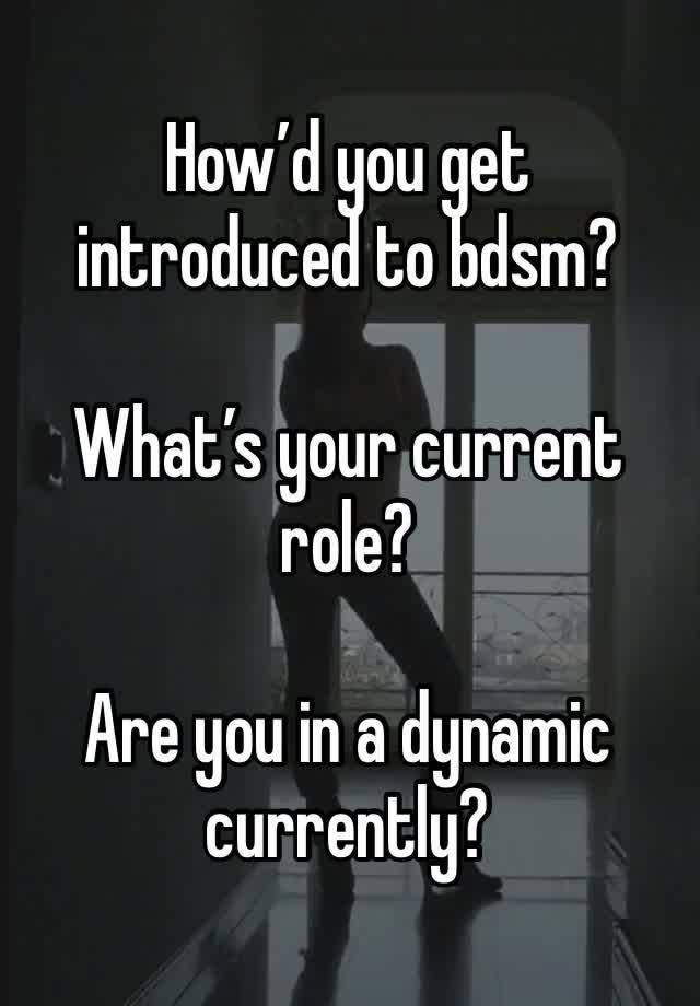 How’d you get introduced to bdsm? 

What’s your current role? 

Are you in a dynamic currently? 