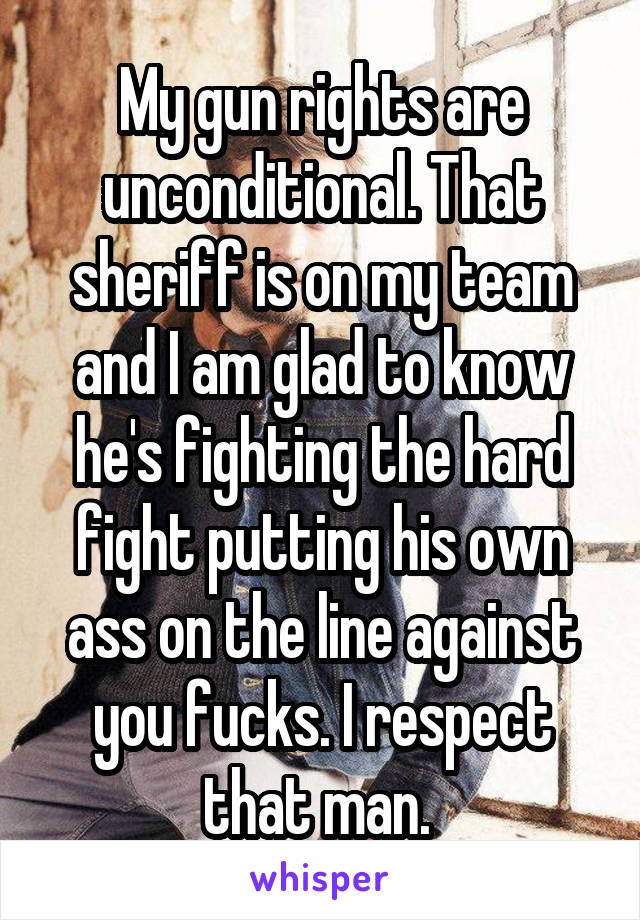 My gun rights are unconditional. That sheriff is on my team and I am glad to know he's fighting the hard fight putting his own ass on the line against you fucks. I respect that man. 