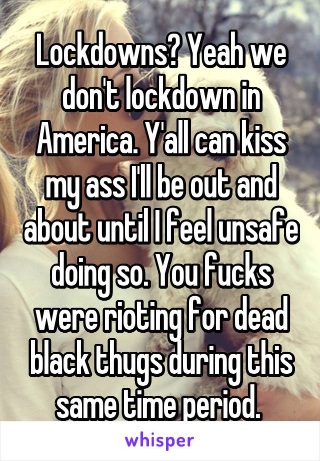 Lockdowns? Yeah we don't lockdown in America. Y'all can kiss my ass I'll be out and about until I feel unsafe doing so. You fucks were rioting for dead black thugs during this same time period. 