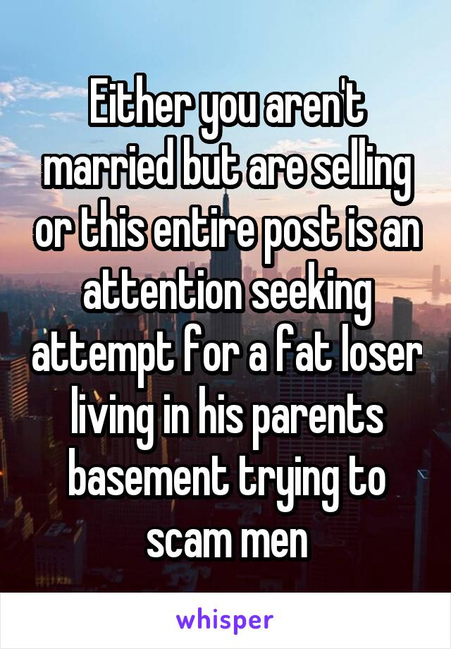 Either you aren't married but are selling or this entire post is an attention seeking attempt for a fat loser living in his parents basement trying to scam men