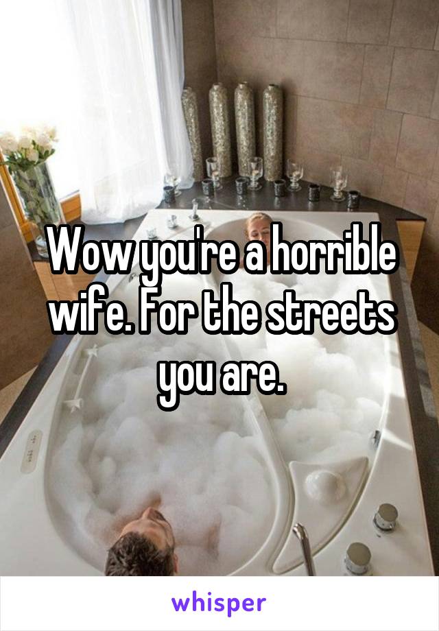 Wow you're a horrible wife. For the streets you are.