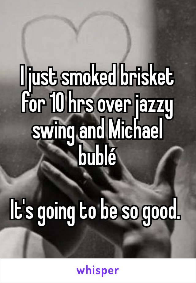 I just smoked brisket for 10 hrs over jazzy swing and Michael bublé

It's going to be so good. 