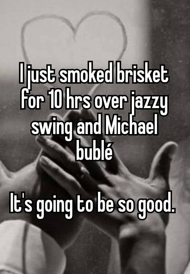 I just smoked brisket for 10 hrs over jazzy swing and Michael bublé

It's going to be so good. 