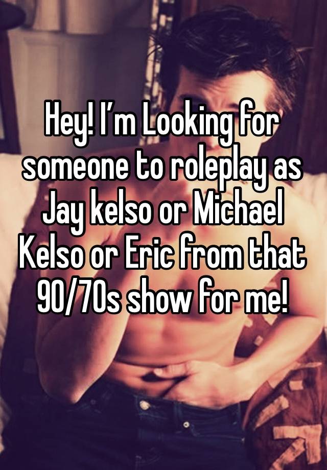 Hey! I’m Looking for someone to roleplay as Jay kelso or Michael Kelso or Eric from that 90/70s show for me!
