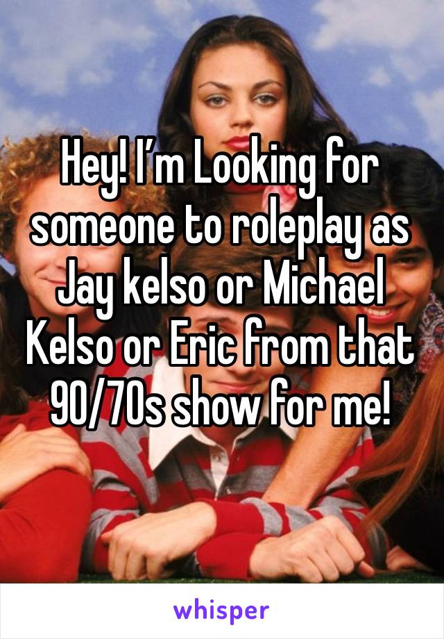 Hey! I’m Looking for someone to roleplay as Jay kelso or Michael Kelso or Eric from that 90/70s show for me!
