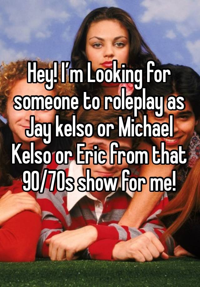 Hey! I’m Looking for someone to roleplay as Jay kelso or Michael Kelso or Eric from that 90/70s show for me!
