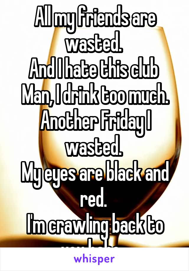 All my friends are wasted. 
And I hate this club 
Man, I drink too much. Another Friday I wasted. 
My eyes are black and red. 
I'm crawling back to you babe...