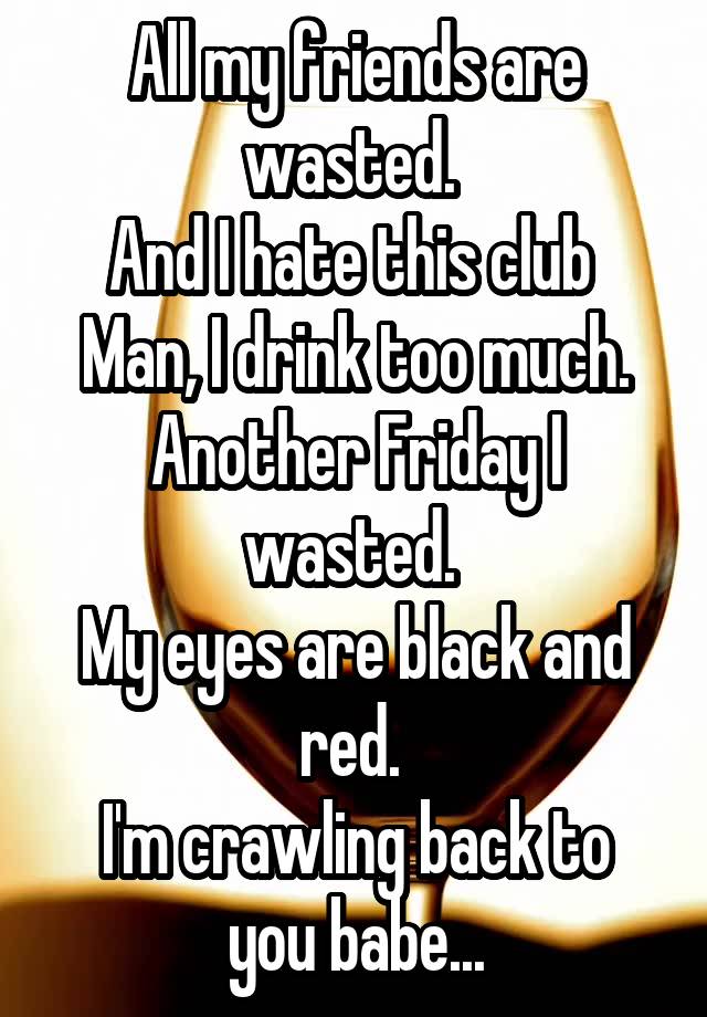 All my friends are wasted. 
And I hate this club 
Man, I drink too much. Another Friday I wasted. 
My eyes are black and red. 
I'm crawling back to you babe...