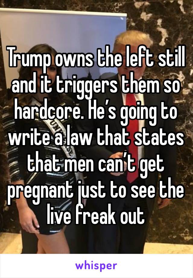 Trump owns the left still and it triggers them so hardcore. He’s going to write a law that states that men can’t get pregnant just to see the live freak out