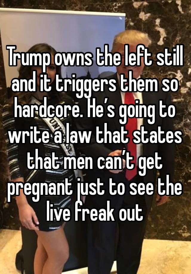 Trump owns the left still and it triggers them so hardcore. He’s going to write a law that states that men can’t get pregnant just to see the live freak out