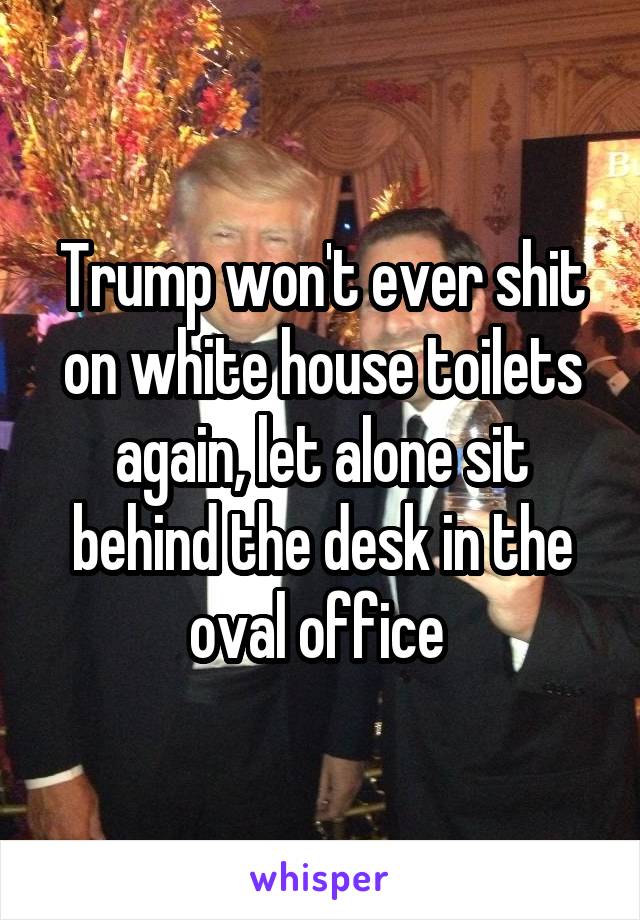 Trump won't ever shit on white house toilets again, let alone sit behind the desk in the oval office 
