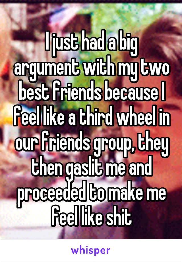 I just had a big argument with my two best friends because I feel like a third wheel in our friends group, they then gaslit me and proceeded to make me feel like shit