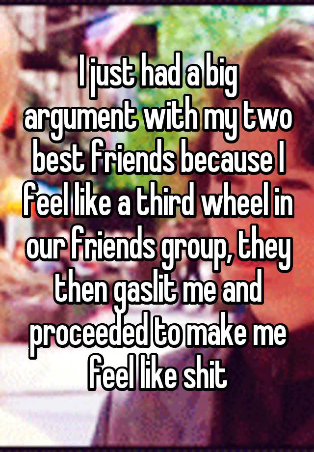 I just had a big argument with my two best friends because I feel like a third wheel in our friends group, they then gaslit me and proceeded to make me feel like shit