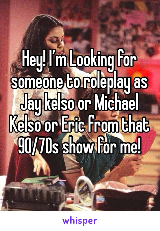 Hey! I’m Looking for someone to roleplay as Jay kelso or Michael Kelso or Eric from that 90/70s show for me!
