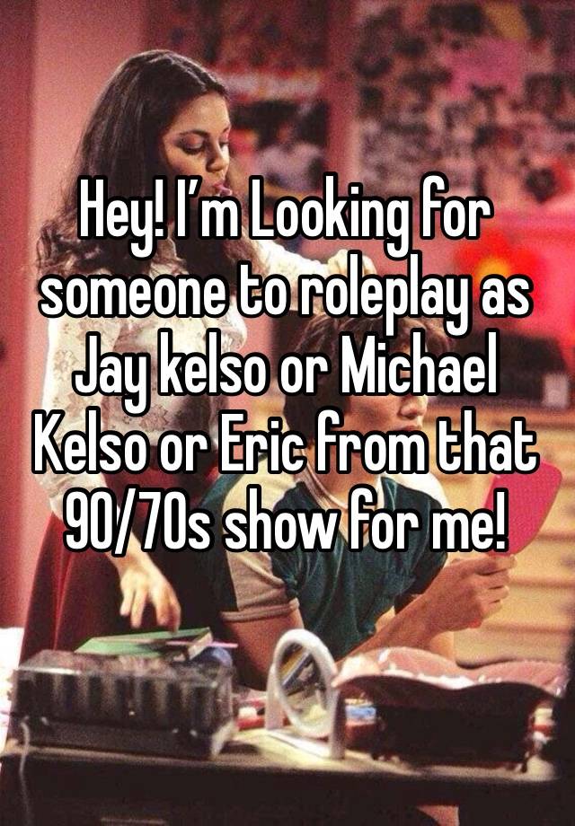 Hey! I’m Looking for someone to roleplay as Jay kelso or Michael Kelso or Eric from that 90/70s show for me!
