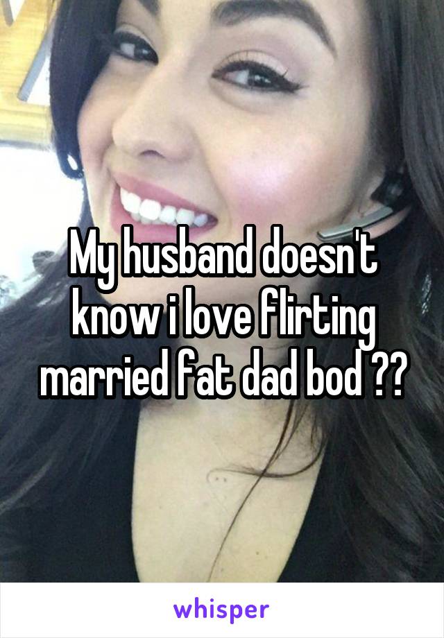 My husband doesn't know i love flirting married fat dad bod ??